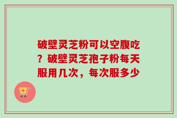 破壁灵芝粉可以空腹吃?破壁灵芝孢子粉每天服用几次,每次服多少 破壁灵芝粉可以空腹吃?破壁灵芝孢子粉每天服用几次,每次服多少