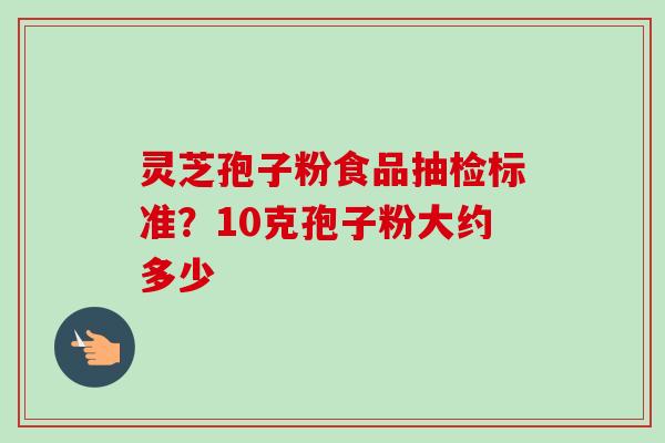 灵芝孢子粉食品抽检标准？10克孢子粉大约多少