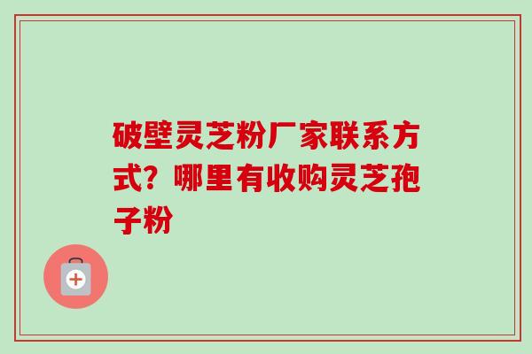 破壁灵芝粉厂家联系方式？哪里有收购灵芝孢子粉