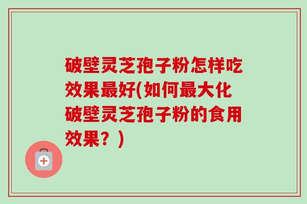 破壁灵芝孢子粉怎样吃效果最好(如何最大化破壁灵芝孢子粉的食用效果？)