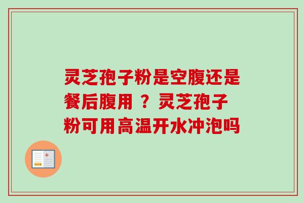 灵芝孢子粉是空腹还是餐后腹用 ？灵芝孢子粉可用高温开水冲泡吗