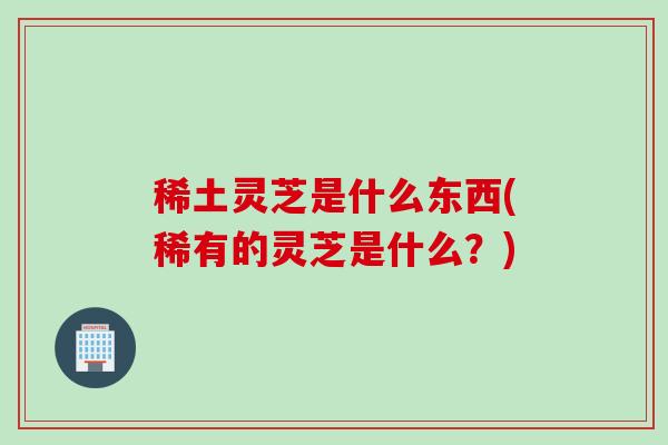 稀土灵芝是什么东西(稀有的灵芝是什么?) 稀土灵芝是什么东西(稀有的灵芝是什么?)