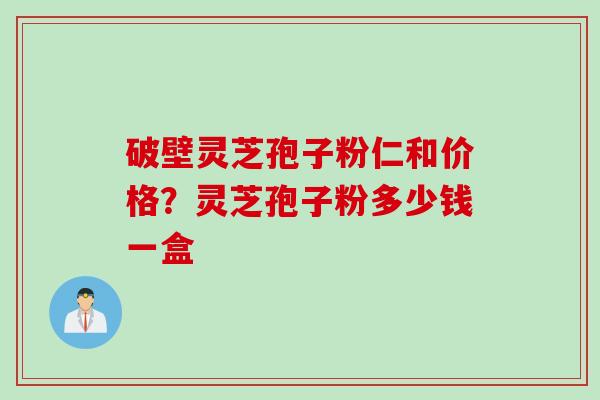 破壁灵芝孢子粉仁和价格?灵芝孢子粉多少钱一盒 破壁灵芝孢子粉仁和价格?灵芝孢子粉多少钱一盒