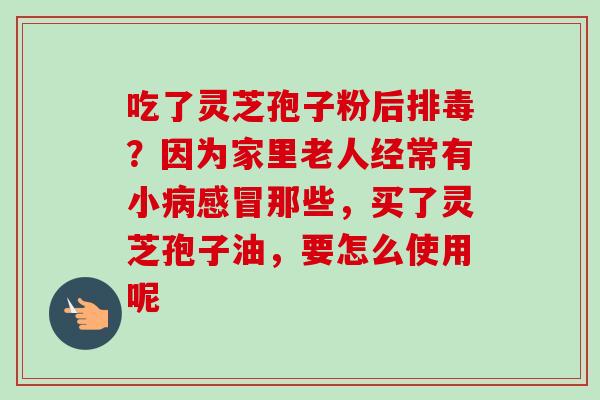 吃了灵芝孢子粉后排毒？因为家里老人经常有小病感冒那些，买了灵芝孢子油，要怎么使用呢