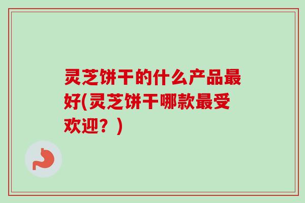 灵芝饼干的什么产品最好(灵芝饼干哪款最受欢迎？)