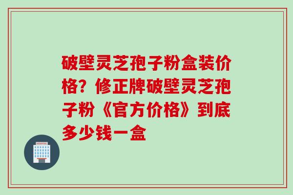 破壁灵芝孢子粉盒装价格？修正牌破壁灵芝孢子粉《官方价格》到底多少钱一盒