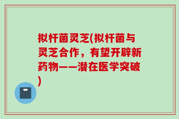 拟杆菌灵芝(拟杆菌与灵芝合作，有望开辟新药物——潜在医学突破)