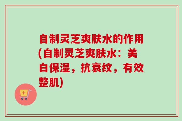 自制灵芝爽肤水的作用(自制灵芝爽肤水：美白保湿，抗衰纹，有效整肌)