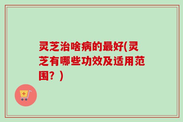 灵芝啥的好(灵芝有哪些功效及适用范围?) 灵芝啥的好(灵芝有哪些功效及适用范围?)