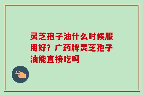 灵芝孢子油什么时候服用好？广药牌灵芝孢子油能直接吃吗