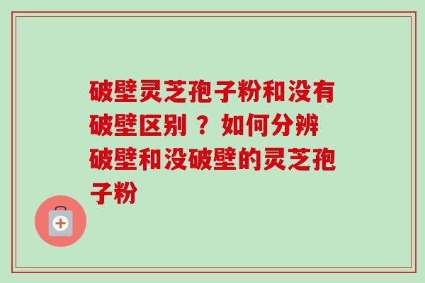 破壁灵芝孢子粉和没有破壁区别 ？如何分辨破壁和没破壁的灵芝孢子粉