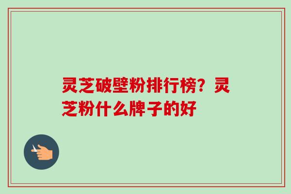 灵芝破壁粉排行榜？灵芝粉什么牌子的好