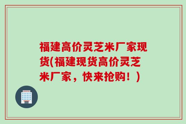 福建高价灵芝米厂家现货(福建现货高价灵芝米厂家，快来抢购！)