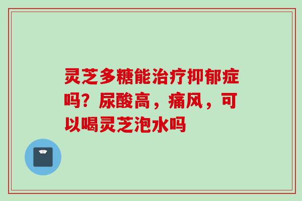 灵芝多糖能治疗抑郁症吗？尿酸高，痛风，可以喝灵芝泡水吗