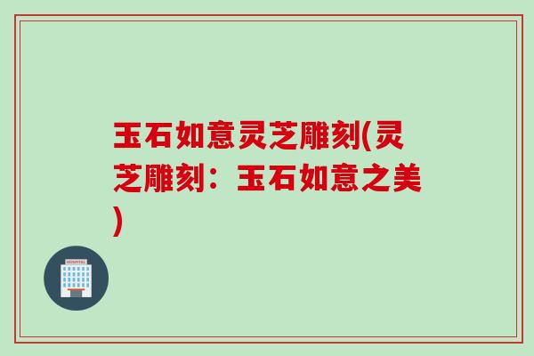 玉石如意灵芝雕刻(灵芝雕刻:玉石如意之美) 玉石如意灵芝雕刻(灵芝雕刻:玉石如意之美)