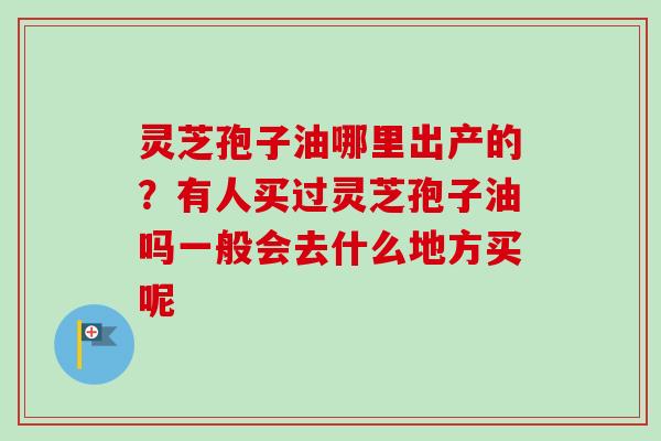 灵芝孢子油哪里出产的？有人买过灵芝孢子油吗一般会去什么地方买呢
