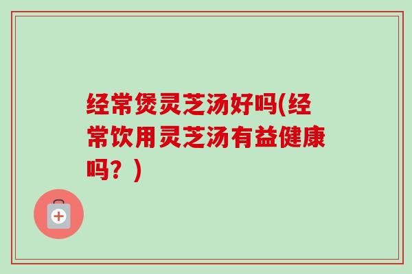 经常煲灵芝汤好吗(经常饮用灵芝汤有益健康吗？)
