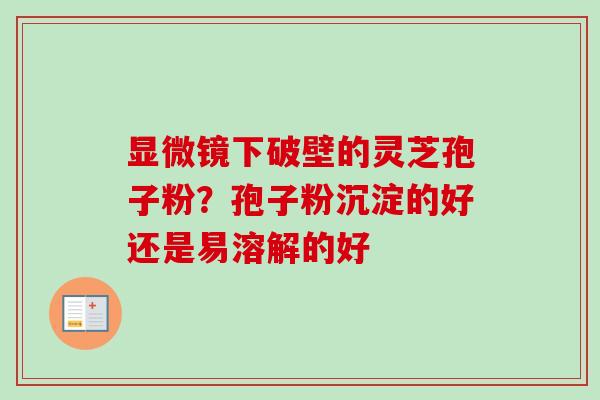 显微镜下破壁的灵芝孢子粉？孢子粉沉淀的好还是易溶解的好