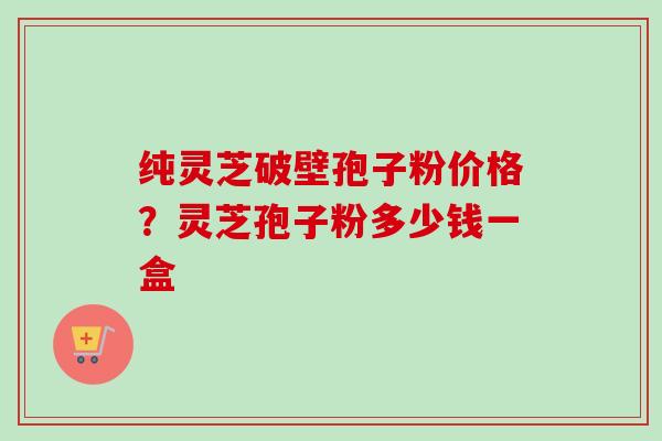 纯灵芝破壁孢子粉价格？灵芝孢子粉多少钱一盒