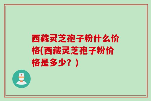 西藏灵芝孢子粉什么价格(西藏灵芝孢子粉价格是多少？)