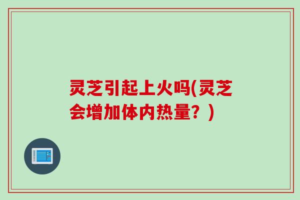 灵芝引起上火吗(灵芝会增加体内热量?) 灵芝引起上火吗(灵芝会增加体内热量?)
