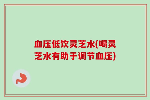 血压低饮灵芝水(喝灵芝水有助于调节血压)