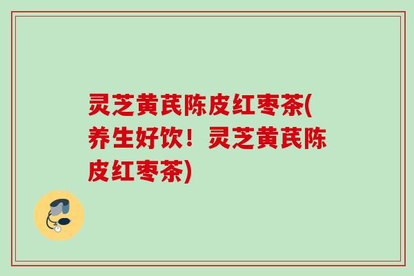 灵芝黄芪陈皮红枣茶(养生好饮！灵芝黄芪陈皮红枣茶)