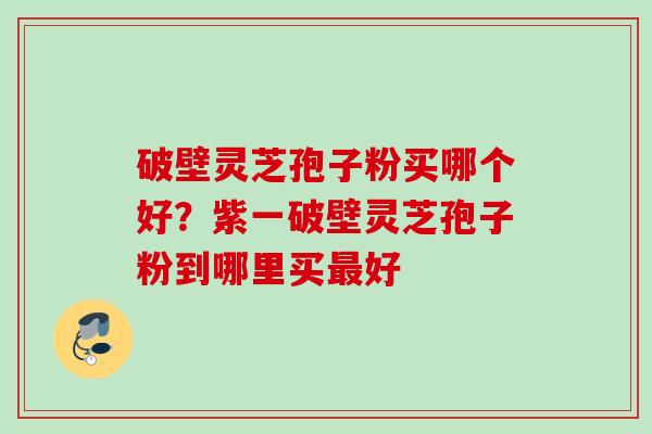 破壁灵芝孢子粉买哪个好？紫一破壁灵芝孢子粉到哪里买最好