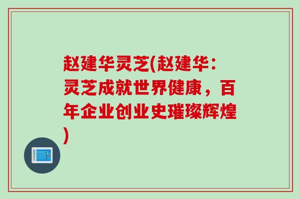 赵建华灵芝(赵建华:灵芝成就世界健康,百年企业创业史璀璨辉煌) 赵建华灵芝(赵建华:灵芝成就世界健康,百年企业创业史璀璨辉煌)
