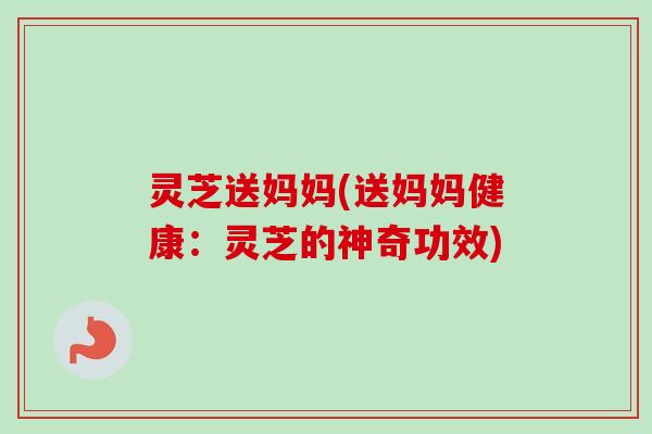 灵芝送妈妈(送妈妈健康：灵芝的神奇功效)