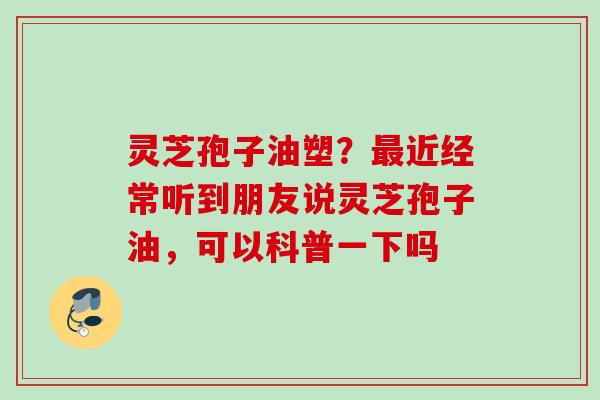 灵芝孢子油塑？最近经常听到朋友说灵芝孢子油，可以科普一下吗
