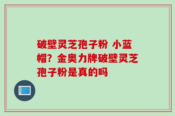 破壁灵芝孢子粉 小蓝帽？金奥力牌破壁灵芝孢子粉是真的吗