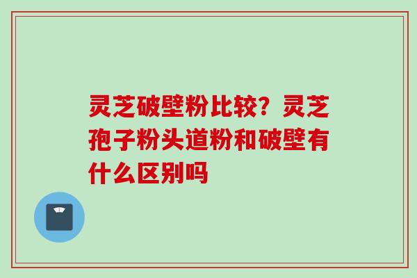 灵芝破壁粉比较？灵芝孢子粉头道粉和破壁有什么区别吗