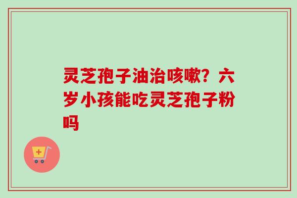灵芝孢子油治咳嗽？六岁小孩能吃灵芝孢子粉吗