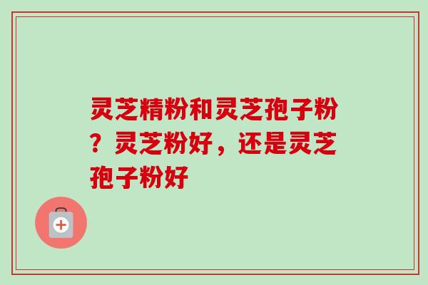 灵芝精粉和灵芝孢子粉？灵芝粉好，还是灵芝孢子粉好