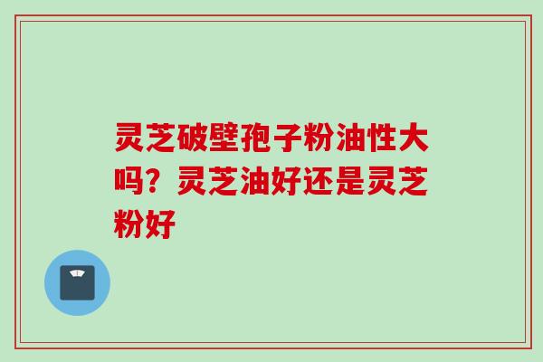 灵芝破壁孢子粉油性大吗？灵芝油好还是灵芝粉好