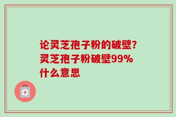 论灵芝孢子粉的破壁？灵芝孢子粉破壁99%什么意思