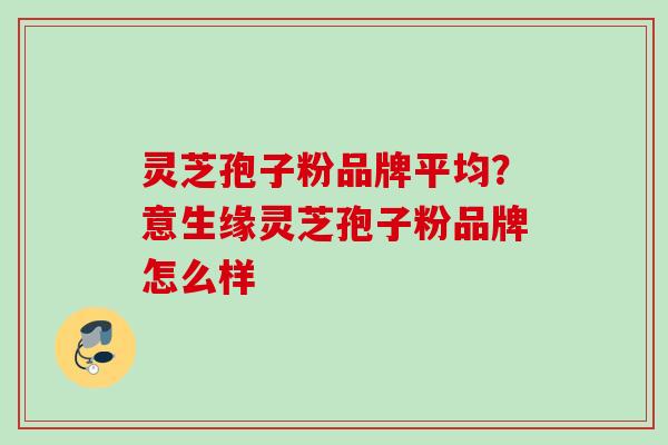 灵芝孢子粉品牌平均？意生缘灵芝孢子粉品牌怎么样