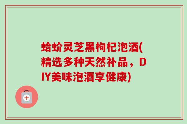 蛤蚧灵芝黑枸杞泡酒(精选多种天然补品，DIY美味泡酒享健康)