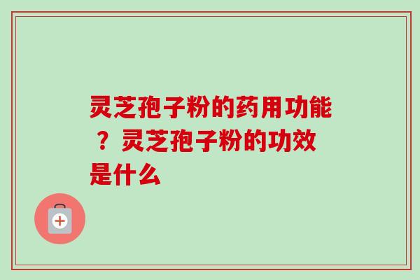 灵芝孢子粉的药用功能 ？灵芝孢子粉的功效是什么