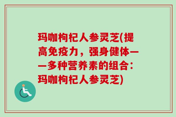 玛咖枸杞人参灵芝(提高免疫力，强身健体——多种营养素的组合：玛咖枸杞人参灵芝)