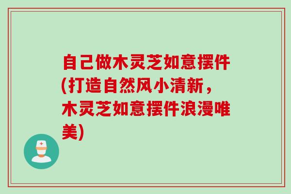 自己做木灵芝如意摆件(打造自然风小清新，木灵芝如意摆件浪漫唯美)