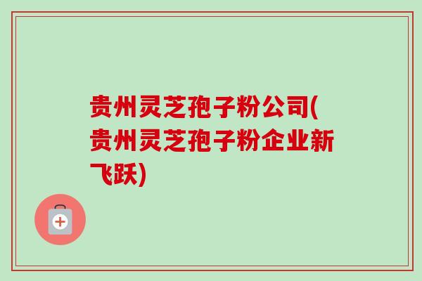 贵州灵芝孢子粉公司(贵州灵芝孢子粉企业新飞跃)