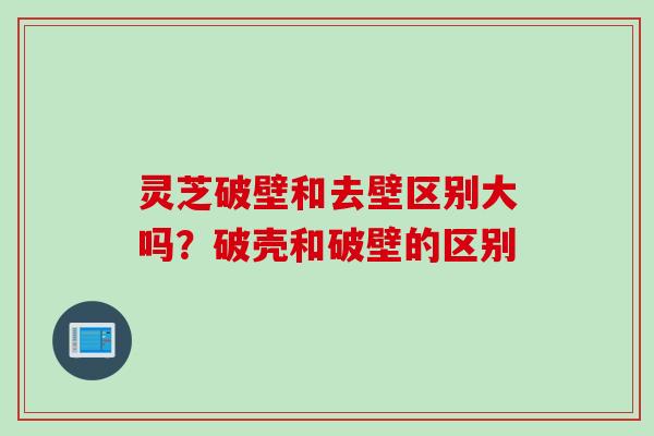 灵芝破壁和去壁区别大吗？破壳和破壁的区别