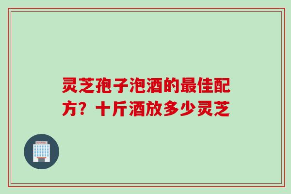 灵芝孢子泡酒的最佳配方？十斤酒放多少灵芝