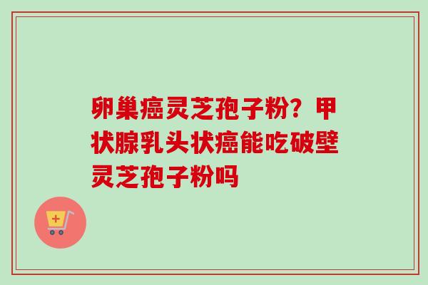 卵巢癌灵芝孢子粉？甲状腺乳头状癌能吃破壁灵芝孢子粉吗