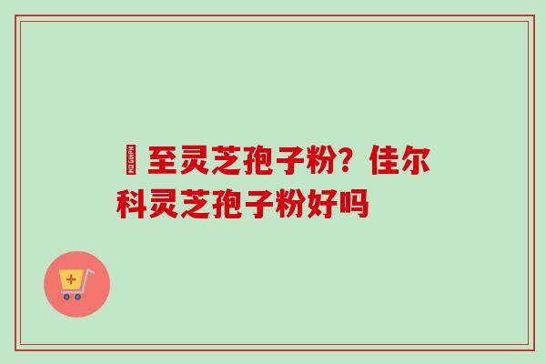 瑧至灵芝孢子粉？佳尔科灵芝孢子粉好吗