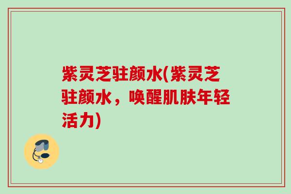 紫灵芝驻颜水(紫灵芝驻颜水，唤醒肌肤年轻活力)