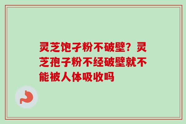 灵芝饱孑粉不破壁？灵芝孢子粉不经破壁就不能被人体吸收吗