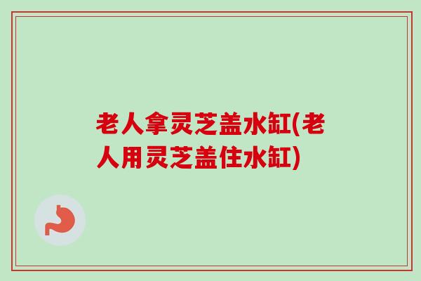 老人拿灵芝盖水缸(老人用灵芝盖住水缸)